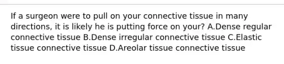 If a surgeon were to pull on your connective tissue in many directions, it is likely he is putting force on your? A.Dense regular connective tissue B.Dense irregular connective tissue C.Elastic tissue connective tissue D.Areolar tissue connective tissue