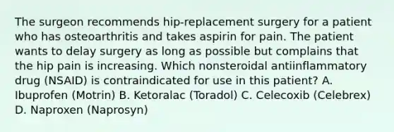 The surgeon recommends hip-replacement surgery for a patient who has osteoarthritis and takes aspirin for pain. The patient wants to delay surgery as long as possible but complains that the hip pain is increasing. Which nonsteroidal antiinflammatory drug (NSAID) is contraindicated for use in this patient? A. Ibuprofen (Motrin) B. Ketoralac (Toradol) C. Celecoxib (Celebrex) D. Naproxen (Naprosyn)