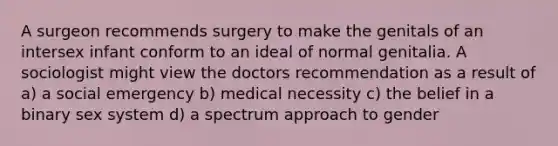 A surgeon recommends surgery to make the genitals of an intersex infant conform to an ideal of normal genitalia. A sociologist might view the doctors recommendation as a result of a) a social emergency b) medical necessity c) the belief in a binary sex system d) a spectrum approach to gender