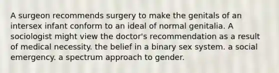 A surgeon recommends surgery to make the genitals of an intersex infant conform to an ideal of normal genitalia. A sociologist might view the doctor's recommendation as a result of medical necessity. the belief in a binary sex system. a social emergency. a spectrum approach to gender.