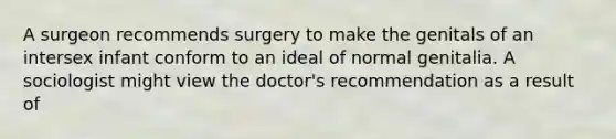 A surgeon recommends surgery to make the genitals of an intersex infant conform to an ideal of normal genitalia. A sociologist might view the doctor's recommendation as a result of