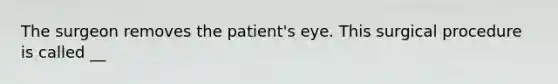 The surgeon removes the patient's eye. This surgical procedure is called __