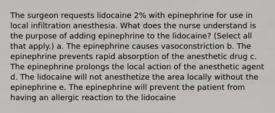 The surgeon requests lidocaine 2% with epinephrine for use in local infiltration anesthesia. What does the nurse understand is the purpose of adding epinephrine to the lidocaine? (Select all that apply.) a. The epinephrine causes vasoconstriction b. The epinephrine prevents rapid absorption of the anesthetic drug c. The epinephrine prolongs the local action of the anesthetic agent d. The lidocaine will not anesthetize the area locally without the epinephrine e. The epinephrine will prevent the patient from having an allergic reaction to the lidocaine