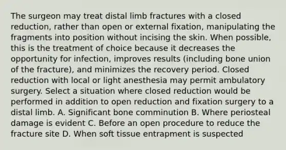 The surgeon may treat distal limb fractures with a closed reduction, rather than open or external fixation, manipulating the fragments into position without incising the skin. When possible, this is the treatment of choice because it decreases the opportunity for infection, improves results (including bone union of the fracture), and minimizes the recovery period. Closed reduction with local or light anesthesia may permit ambulatory surgery. Select a situation where closed reduction would be performed in addition to open reduction and fixation surgery to a distal limb. A. Significant bone comminution B. Where periosteal damage is evident C. Before an open procedure to reduce the fracture site D. When soft tissue entrapment is suspected