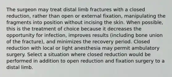 The surgeon may treat distal limb fractures with a closed reduction, rather than open or external fixation, manipulating the fragments into position without incising the skin. When possible, this is the treatment of choice because it decreases the opportunity for infection, improves results (including bone union of the fracture), and minimizes the recovery period. Closed reduction with local or light anesthesia may permit ambulatory surgery. Select a situation where closed reduction would be performed in addition to open reduction and fixation surgery to a distal limb.