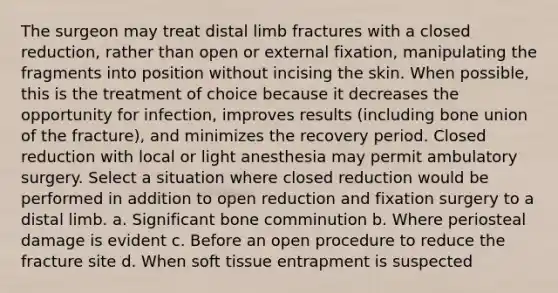 The surgeon may treat distal limb fractures with a closed reduction, rather than open or external fixation, manipulating the fragments into position without incising the skin. When possible, this is the treatment of choice because it decreases the opportunity for infection, improves results (including bone union of the fracture), and minimizes the recovery period. Closed reduction with local or light anesthesia may permit ambulatory surgery. Select a situation where closed reduction would be performed in addition to open reduction and fixation surgery to a distal limb. a. Significant bone comminution b. Where periosteal damage is evident c. Before an open procedure to reduce the fracture site d. When soft tissue entrapment is suspected