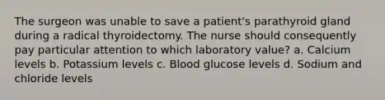 The surgeon was unable to save a patient's parathyroid gland during a radical thyroidectomy. The nurse should consequently pay particular attention to which laboratory value? a. Calcium levels b. Potassium levels c. Blood glucose levels d. Sodium and chloride levels