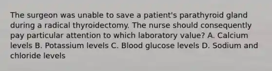 The surgeon was unable to save a patient's parathyroid gland during a radical thyroidectomy. The nurse should consequently pay particular attention to which laboratory value? A. Calcium levels B. Potassium levels C. Blood glucose levels D. Sodium and chloride levels