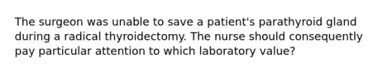 The surgeon was unable to save a patient's parathyroid gland during a radical thyroidectomy. The nurse should consequently pay particular attention to which laboratory value?