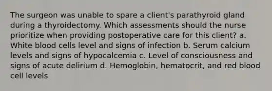 The surgeon was unable to spare a client's parathyroid gland during a thyroidectomy. Which assessments should the nurse prioritize when providing postoperative care for this client? a. White blood cells level and signs of infection b. Serum calcium levels and signs of hypocalcemia c. Level of consciousness and signs of acute delirium d. Hemoglobin, hematocrit, and red blood cell levels