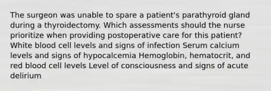 The surgeon was unable to spare a patient's parathyroid gland during a thyroidectomy. Which assessments should the nurse prioritize when providing postoperative care for this patient? White blood cell levels and signs of infection Serum calcium levels and signs of hypocalcemia Hemoglobin, hematocrit, and red blood cell levels Level of consciousness and signs of acute delirium