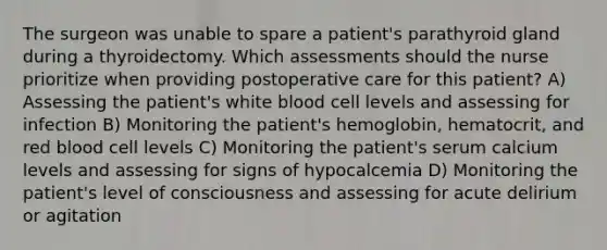 The surgeon was unable to spare a patient's parathyroid gland during a thyroidectomy. Which assessments should the nurse prioritize when providing postoperative care for this patient? A) Assessing the patient's white blood cell levels and assessing for infection B) Monitoring the patient's hemoglobin, hematocrit, and red blood cell levels C) Monitoring the patient's serum calcium levels and assessing for signs of hypocalcemia D) Monitoring the patient's level of consciousness and assessing for acute delirium or agitation