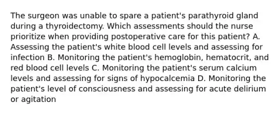 The surgeon was unable to spare a patient's parathyroid gland during a thyroidectomy. Which assessments should the nurse prioritize when providing postoperative care for this patient? A. Assessing the patient's white blood cell levels and assessing for infection B. Monitoring the patient's hemoglobin, hematocrit, and red blood cell levels C. Monitoring the patient's serum calcium levels and assessing for signs of hypocalcemia D. Monitoring the patient's level of consciousness and assessing for acute delirium or agitation