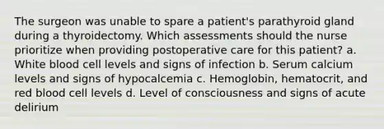 The surgeon was unable to spare a patient's parathyroid gland during a thyroidectomy. Which assessments should the nurse prioritize when providing postoperative care for this patient? a. White blood cell levels and signs of infection b. Serum calcium levels and signs of hypocalcemia c. Hemoglobin, hematocrit, and red blood cell levels d. Level of consciousness and signs of acute delirium