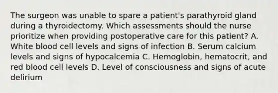 The surgeon was unable to spare a patient's parathyroid gland during a thyroidectomy. Which assessments should the nurse prioritize when providing postoperative care for this patient? A. White blood cell levels and signs of infection B. Serum calcium levels and signs of hypocalcemia C. Hemoglobin, hematocrit, and red blood cell levels D. Level of consciousness and signs of acute delirium