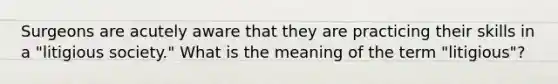 Surgeons are acutely aware that they are practicing their skills in a "litigious society." What is the meaning of the term "litigious"?