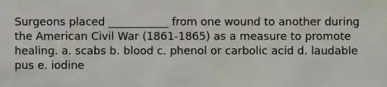 Surgeons placed ___________ from one wound to another during the American Civil War (1861-1865) as a measure to promote healing. a. scabs b. blood c. phenol or carbolic acid d. laudable pus e. iodine