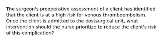 The surgeon's preoperative assessment of a client has identified that the client is at a high risk for venous thromboembolism. Once the client is admitted to the postsurgical unit, what intervention should the nurse prioritize to reduce the client's risk of this complication?