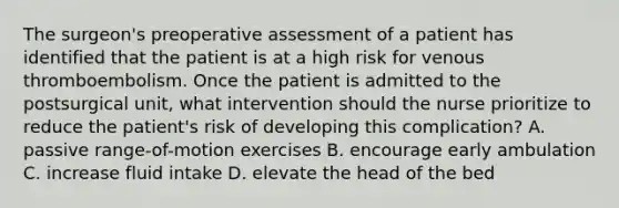 The surgeon's preoperative assessment of a patient has identified that the patient is at a high risk for venous thromboembolism. Once the patient is admitted to the postsurgical unit, what intervention should the nurse prioritize to reduce the patient's risk of developing this complication? A. passive range-of-motion exercises B. encourage early ambulation C. increase fluid intake D. elevate the head of the bed