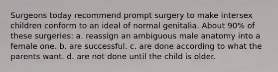 Surgeons today recommend prompt surgery to make intersex children conform to an ideal of normal genitalia. About 90% of these surgeries: a. reassign an ambiguous male anatomy into a female one. b. are successful. c. are done according to what the parents want. d. are not done until the child is older.