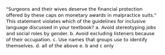 "Surgeons and their wives deserve the financial protection offered by these caps on monetary awards in malpractice suits." This statement violates which of the guidelines for inclusive language discussed in your textbook? a. Avoid stereotyping jobs and social roles by gender. b. Avoid excluding listeners because of their occupation. c. Use names that groups use to identify themselves. d. all of the above e. b and c only