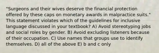 "Surgeons and their wives deserve the financial protection offered by these caps on monetary awards in malpractice suits." This statement violates which of the guidelines for inclusive language discussed in your textbook? A) Avoid stereotyping jobs and social roles by gender. B) Avoid excluding listeners because of their occupation. C) Use names that groups use to identify themselves. D) all of the above E) b and c only