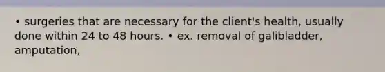 • surgeries that are necessary for the client's health, usually done within 24 to 48 hours. • ex. removal of galibladder, amputation,