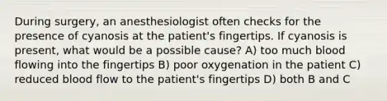 During surgery, an anesthesiologist often checks for the presence of cyanosis at the patient's fingertips. If cyanosis is present, what would be a possible cause? A) too much blood flowing into the fingertips B) poor oxygenation in the patient C) reduced blood flow to the patient's fingertips D) both B and C