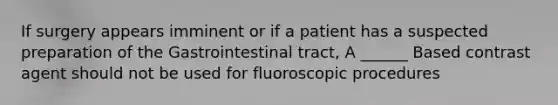 If surgery appears imminent or if a patient has a suspected preparation of the Gastrointestinal tract, A ______ Based contrast agent should not be used for fluoroscopic procedures