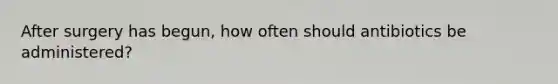After surgery has begun, how often should antibiotics be administered?