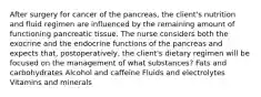 After surgery for cancer of the pancreas, the client's nutrition and fluid regimen are influenced by the remaining amount of functioning pancreatic tissue. The nurse considers both the exocrine and the endocrine functions of the pancreas and expects that, postoperatively, the client's dietary regimen will be focused on the management of what substances? Fats and carbohydrates Alcohol and caffeine Fluids and electrolytes Vitamins and minerals