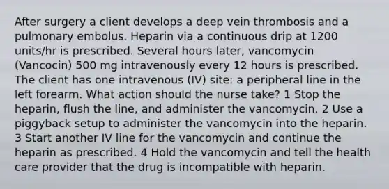 After surgery a client develops a deep vein thrombosis and a pulmonary embolus. Heparin via a continuous drip at 1200 units/hr is prescribed. Several hours later, vancomycin (Vancocin) 500 mg intravenously every 12 hours is prescribed. The client has one intravenous (IV) site: a peripheral line in the left forearm. What action should the nurse take? 1 Stop the heparin, flush the line, and administer the vancomycin. 2 Use a piggyback setup to administer the vancomycin into the heparin. 3 Start another IV line for the vancomycin and continue the heparin as prescribed. 4 Hold the vancomycin and tell the health care provider that the drug is incompatible with heparin.