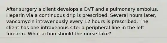 After surgery a client develops a DVT and a pulmonary embolus. Heparin via a continuous drip is prescribed. Several hours later, vancomycin intravenously every 12 hours is prescribed. The client has one intravenous site: a peripheral line in the left forearm. What action should the nurse take?