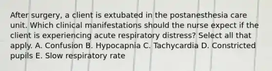 After surgery, a client is extubated in the postanesthesia care unit. Which clinical manifestations should the nurse expect if the client is experiencing acute respiratory distress? Select all that apply. A. Confusion B. Hypocapnia C. Tachycardia D. Constricted pupils E. Slow respiratory rate