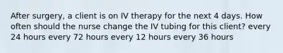 After surgery, a client is on IV therapy for the next 4 days. How often should the nurse change the IV tubing for this client? every 24 hours every 72 hours every 12 hours every 36 hours