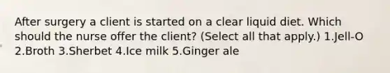 After surgery a client is started on a clear liquid diet. Which should the nurse offer the client? (Select all that apply.) 1.Jell-O 2.Broth 3.Sherbet 4.Ice milk 5.Ginger ale