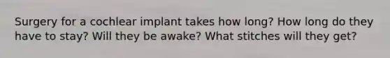 Surgery for a cochlear implant takes how long? How long do they have to stay? Will they be awake? What stitches will they get?