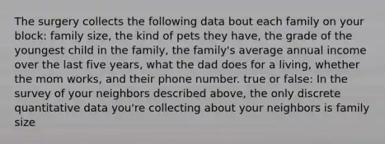 The surgery collects the following data bout each family on your block: family size, the kind of pets they have, the grade of the youngest child in the family, the family's average annual income over the last five years, what the dad does for a living, whether the mom works, and their phone number. true or false: In the survey of your neighbors described above, the only discrete quantitative data you're collecting about your neighbors is family size