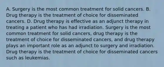 A. Surgery is the most common treatment for solid cancers. B. Drug therapy is the treatment of choice for disseminated cancers. D. Drug therapy is effective as an adjunct therapy in treating a patient who has had irradiation. Surgery is the most common treatment for solid cancers, drug therapy is the treatment of choice for disseminated cancers, and drug therapy plays an important role as an adjunct to surgery and irradiation. Drug therapy is the treatment of choice for disseminated cancers such as leukemias.