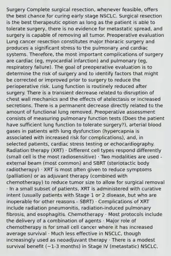 Surgery Complete surgical resection, whenever feasible, offers the best chance for curing early stage NSCLC. Surgical resection is the best therapeutic option as long as the patient is able to tolerate surgery, there is no evidence for metastatic spread, and surgery is capable of removing all tumor. Preoperative evaluation Lung cancer resection constitutes major thoracic surgery and produces a significant stress to the pulmonary and cardiac systems. Therefore, the most important complications of surgery are cardiac (eg, myocardial infarction) and pulmonary (eg, respiratory failure). The goal of preoperative evaluation is to determine the risk of surgery and to identify factors that might be corrected or improved prior to surgery to reduce the perioperative risk. Lung function is routinely reduced after surgery. There is a transient decrease related to disruption of chest wall mechanics and the effects of atelectasis or increased secretions. There is a permanent decrease directly related to the amount of functional lung removed. Preoperative assessment consists of measuring pulmonary function tests (Does the patient have sufficient lung function to tolerate surgery?), arterial blood gases in patients with lung dysfunction (hypercapnia is associated with increased risk for complications), and, in selected patients, cardiac stress testing or echocardiography. Radiation therapy (XRT) · Different cell types respond differently (small cell is the most radiosensitive) · Two modalities are used - external beam (most common) and SBRT (steriotactic body radiotherapy) · XRT is most often given to reduce symptoms (palliation) or as adjuvant therapy (combined with chemotherapy) to reduce tumor size to allow for surgical removal · In a small subset of patients, XRT is administered with curative intent (usually patients with Stage 1 or 2 disease, but who are inoperable for other reasons - SBRT) · Complications of XRT include radiation pneumonitis, radiation-induced pulmonary fibrosis, and esophagitis. Chemotherapy · Most protocols include the delivery of a combination of agents · Major role of chemotherapy is for small cell cancer where it has increased average survival · Much less effective in NSCLC, though increasingly used as neoadjuvant therapy · There is a modest survival benefit (~1-3 months) in Stage IV (metastatic) NSCLC.