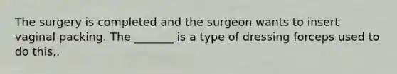 The surgery is completed and the surgeon wants to insert vaginal packing. The _______ is a type of dressing forceps used to do this,.