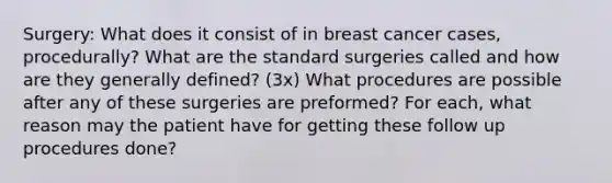 Surgery: What does it consist of in breast cancer cases, procedurally? What are the standard surgeries called and how are they generally defined? (3x) What procedures are possible after any of these surgeries are preformed? For each, what reason may the patient have for getting these follow up procedures done?