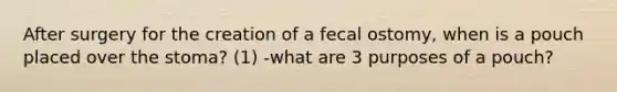 After surgery for the creation of a fecal ostomy, when is a pouch placed over the stoma? (1) -what are 3 purposes of a pouch?