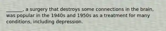 _______, a surgery that destroys some connections in the brain, was popular in the 1940s and 1950s as a treatment for many conditions, including depression.