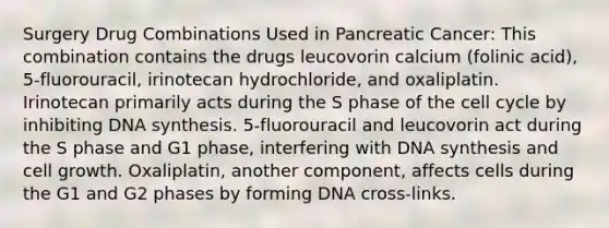 Surgery Drug Combinations Used in Pancreatic Cancer: This combination contains the drugs leucovorin calcium (folinic acid), 5-fluorouracil, irinotecan hydrochloride, and oxaliplatin. Irinotecan primarily acts during the S phase of the cell cycle by inhibiting DNA synthesis. 5-fluorouracil and leucovorin act during the S phase and G1 phase, interfering with DNA synthesis and cell growth. Oxaliplatin, another component, affects cells during the G1 and G2 phases by forming DNA cross-links.