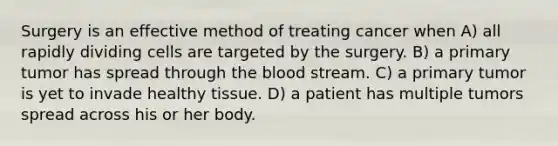 Surgery is an effective method of treating cancer when A) all rapidly dividing cells are targeted by the surgery. B) a primary tumor has spread through the blood stream. C) a primary tumor is yet to invade healthy tissue. D) a patient has multiple tumors spread across his or her body.