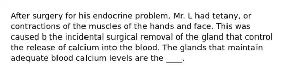 After surgery for his endocrine problem, Mr. L had tetany, or contractions of the muscles of the hands and face. This was caused b the incidental surgical removal of the gland that control the release of calcium into <a href='https://www.questionai.com/knowledge/k7oXMfj7lk-the-blood' class='anchor-knowledge'>the blood</a>. The glands that maintain adequate blood calcium levels are the ____.