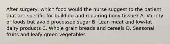 After surgery, which food would the nurse suggest to the patient that are specific for building and repairing body tissue? A. Variety of foods but avoid processed sugar B. Lean meat and low-fat dairy products C. Whole grain breads and cereals D. Seasonal fruits and leafy green vegetables