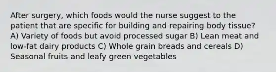 After surgery, which foods would the nurse suggest to the patient that are specific for building and repairing body tissue? A) Variety of foods but avoid processed sugar B) Lean meat and low-fat dairy products C) Whole grain breads and cereals D) Seasonal fruits and leafy green vegetables