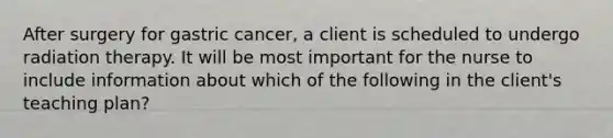 After surgery for gastric cancer, a client is scheduled to undergo radiation therapy. It will be most important for the nurse to include information about which of the following in the client's teaching plan?